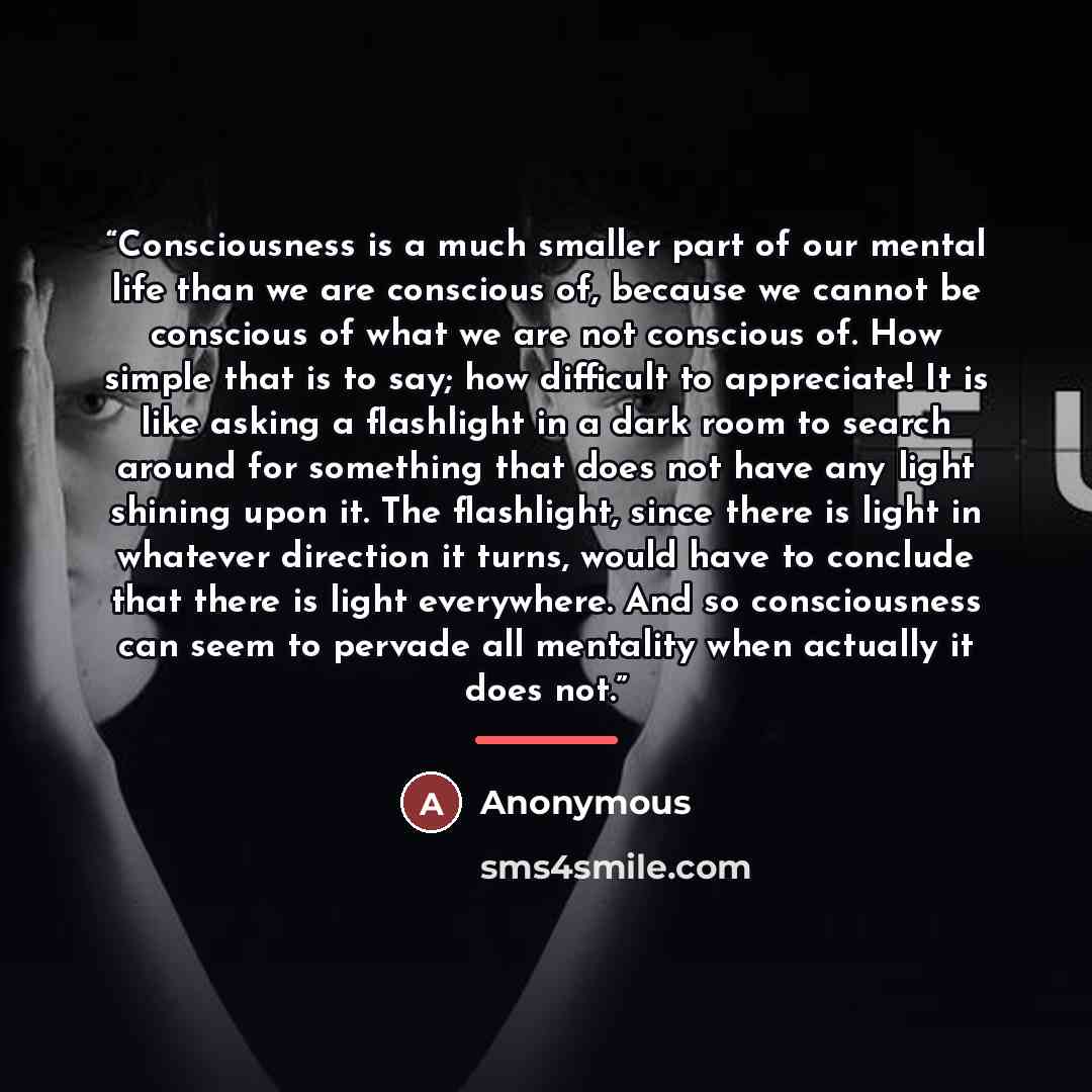 “Consciousness is a much smaller part of our mental life than we are conscious of, because we cannot be conscious of what we are not conscious of. How simple that is to say; how difficult to appreciate! It is like asking a flashlight in a dark room to search around for something that does not have…” quote by Anonymous