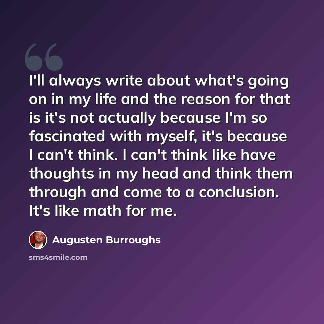“I'll always write about what's going on in my life and the reason for that is it's not actually because I'm so fascinated with myself, it's because I can't think. I can't think like have thoughts in my head and think them through and come to a conclusion. It's like math for me.” quote by Augusten Burroughs