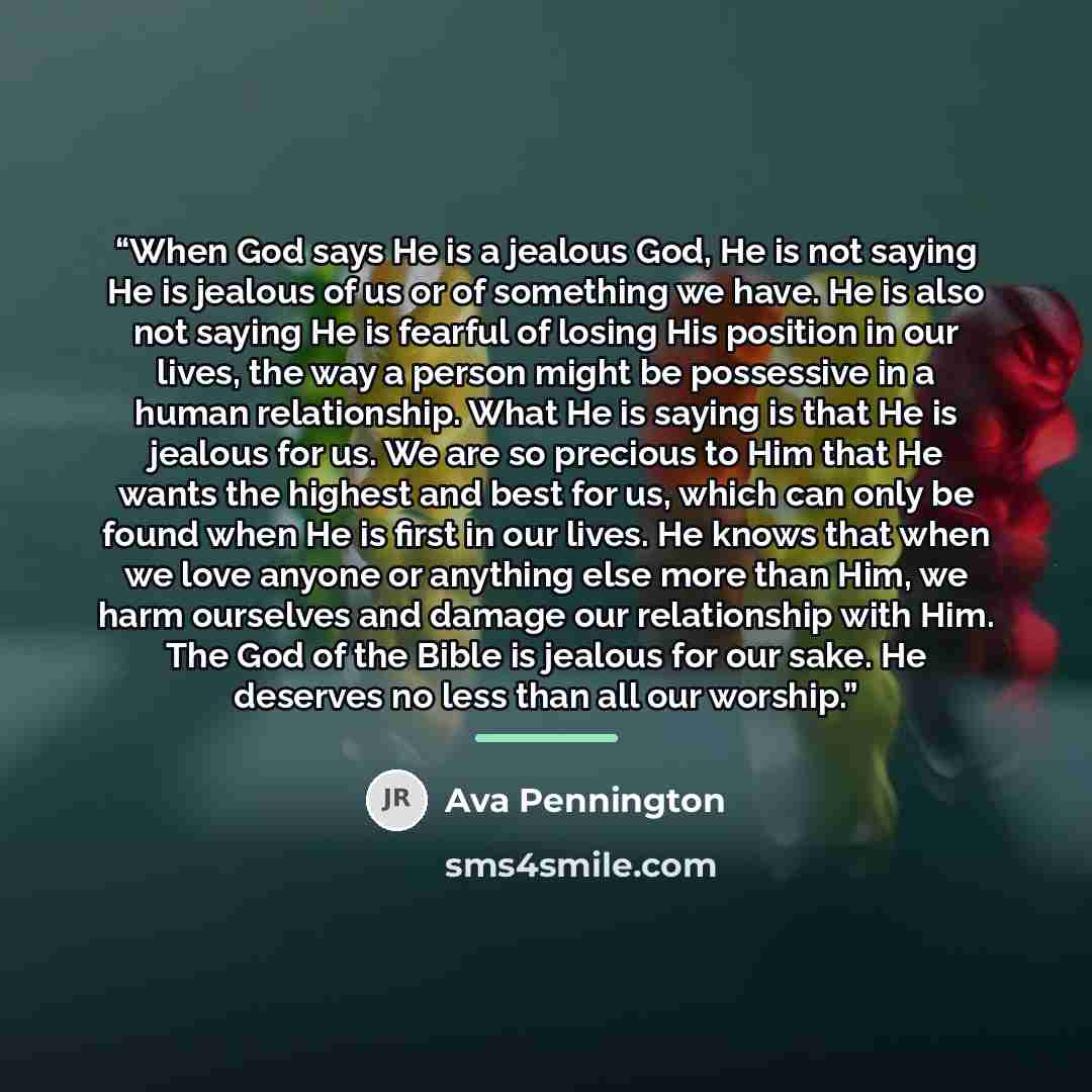 “When God says He is a jealous God, He is not saying He is jealous of us or of something we have. He is also not saying He is fearful of losing His position in our lives, the way a person might be possessive in a human relationship. What He is saying is that He is jealous for us. We are so precious…” quote by Ava Pennington