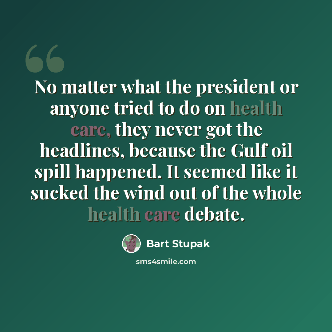 “No matter what the president or anyone tried to do on health care, they never got the headlines, because the Gulf oil spill happened. It seemed like it sucked the wind out of the whole health care debate.” quote by Bart Stupak