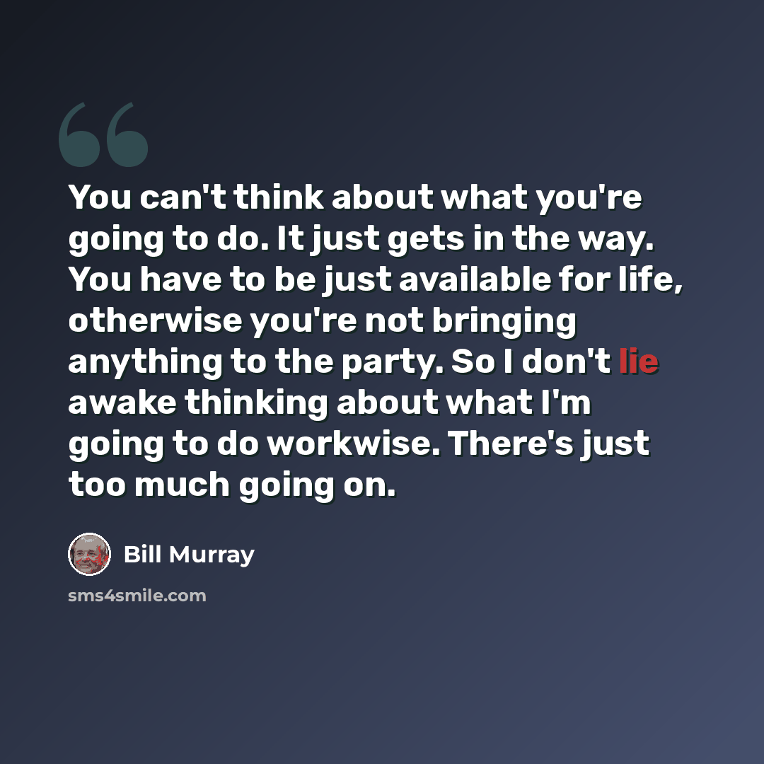“You can't think about what you're going to do. It just gets in the way. You have to be just available for life, otherwise you're not bringing anything to the party. So I don't lie awake thinking about what I'm going to do workwise. There's just too much going on.” quote by Bill Murray