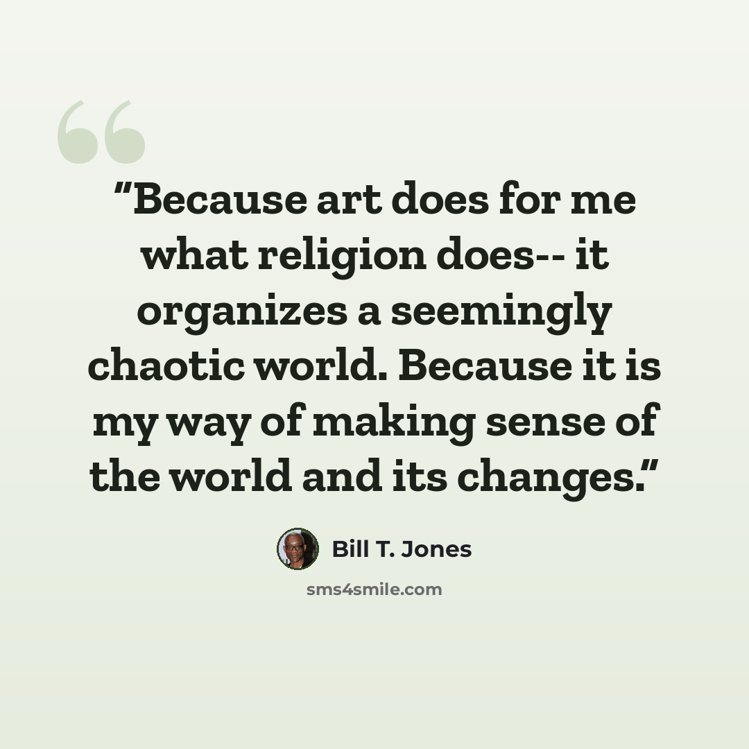“Because art does for me what religion does-- it organizes a seemingly chaotic world. Because it is my way of making sense of the world and its changes.” quote by Bill T. Jones
