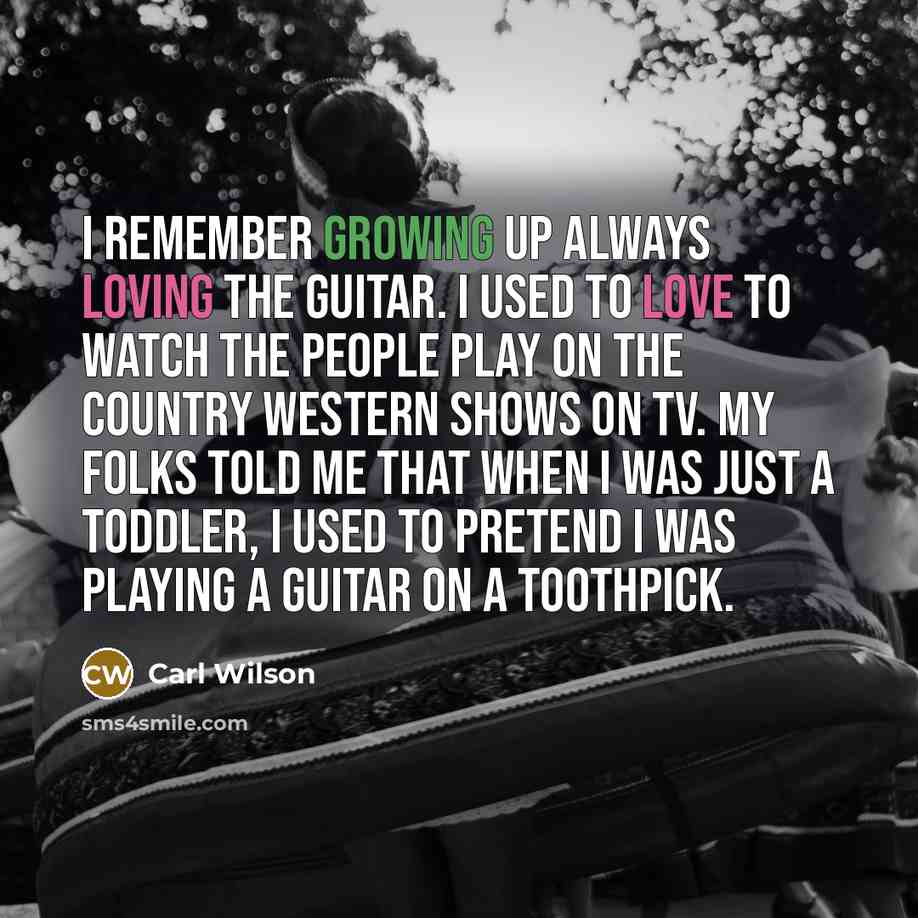 “I remember growing up always loving the guitar. I used to love to watch the people play on the Country Western shows on TV. My folks told me that when I was just a toddler, I used to pretend I was playing a guitar on a toothpick.” quote by Carl Wilson