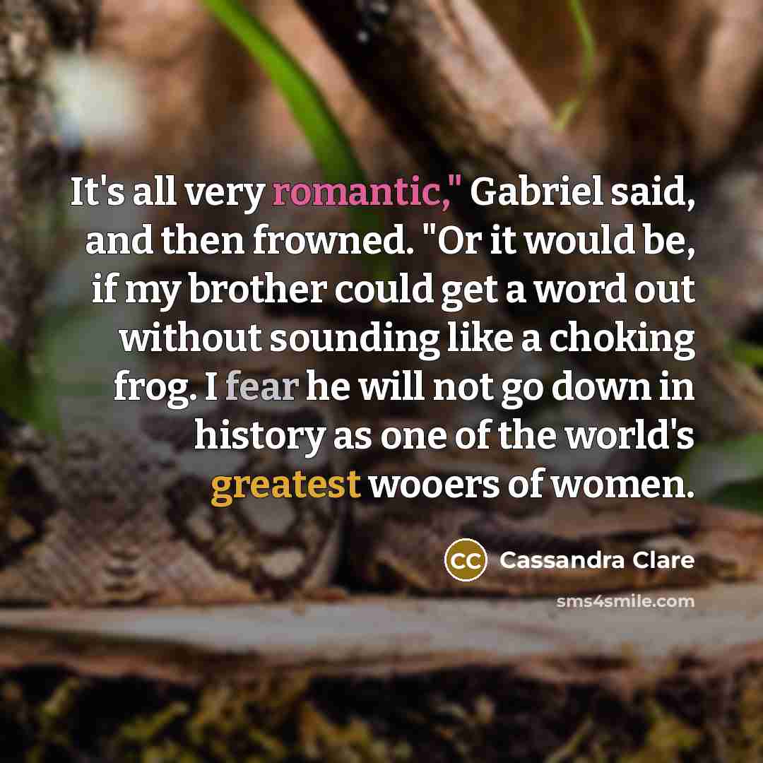 “It's all very romantic," Gabriel said, and then frowned. "Or it would be, if my brother could get a word out without sounding like a choking frog. I fear he will not go down in history as one of the world's greatest wooers of women.” quote by Cassandra Clare