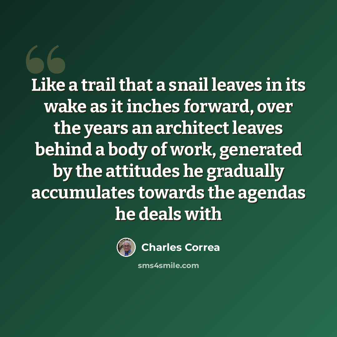 “Like a trail that a snail leaves in its wake as it inches forward, over the years an architect leaves behind a body of work, generated by the attitudes he gradually accumulates towards the agendas he deals with” quote by Charles Correa