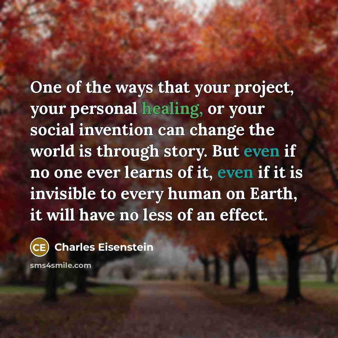 “One of the ways that your project, your personal healing, or your social invention can change the world is through story. But even if no one ever learns of it, even if it is invisible to every human on Earth, it will have no less of an effect.” quote by Charles Eisenstein