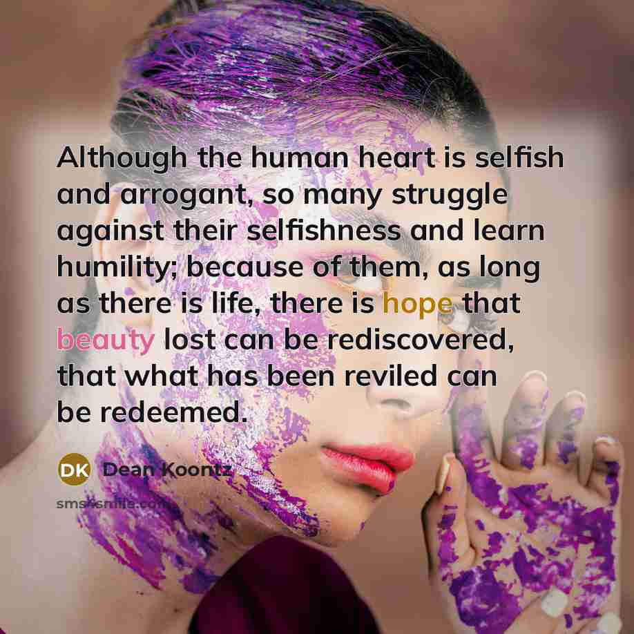 “Although the human heart is selfish and arrogant, so many struggle against their selfishness and learn humility; because of them, as long as there is life, there is hope that beauty lost can be rediscovered, that what has been reviled can be redeemed.” quote by Dean Koontz