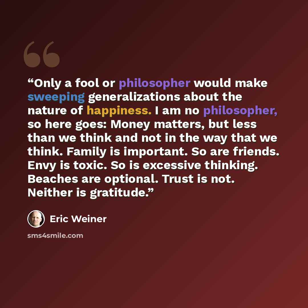 “Only a fool or philosopher would make sweeping generalizations about the nature of happiness. I am no philosopher, so here goes: Money matters, but less than we think and not in the way that we think. Family is important. So are friends. Envy is toxic. So is excessive thinking. Beaches are…” quote by Eric Weiner