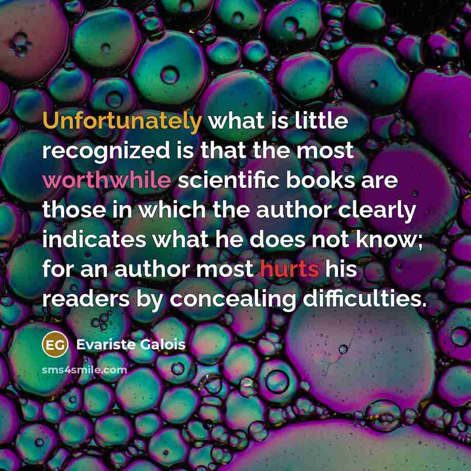 “Unfortunately what is little recognized is that the most worthwhile scientific books are those in which the author clearly indicates what he does not know; for an author most hurts his readers by concealing difficulties.” quote by Evariste Galois