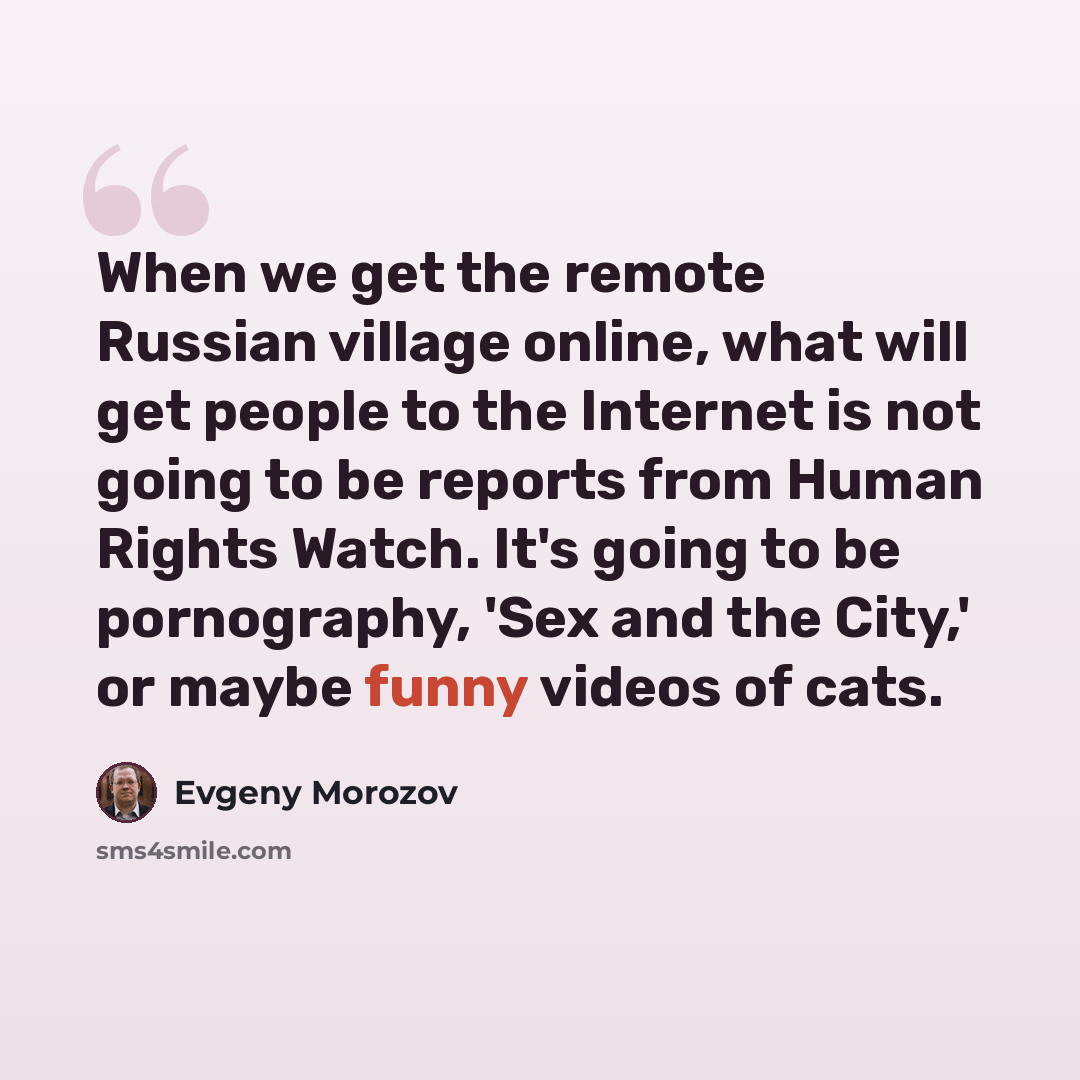 “When we get the remote Russian village online, what will get people to the Internet is not going to be reports from Human Rights Watch. It's going to be pornography, 'Sex and the City,' or maybe funny videos of cats.” quote by Evgeny Morozov