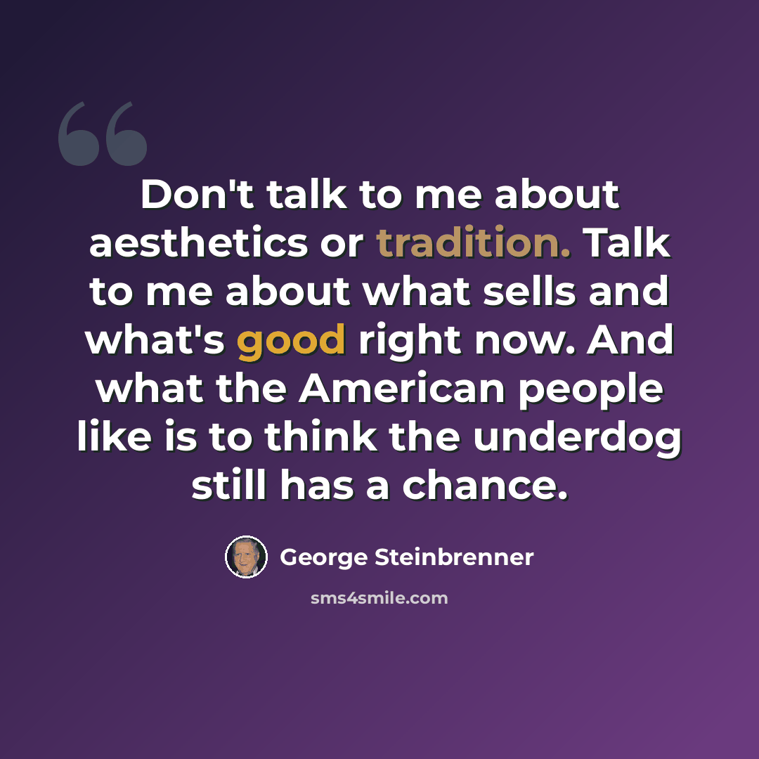 “Don't talk to me about aesthetics or tradition. Talk to me about what sells and what's good right now. And what the American people like is to think the underdog still has a chance.” quote by George Steinbrenner