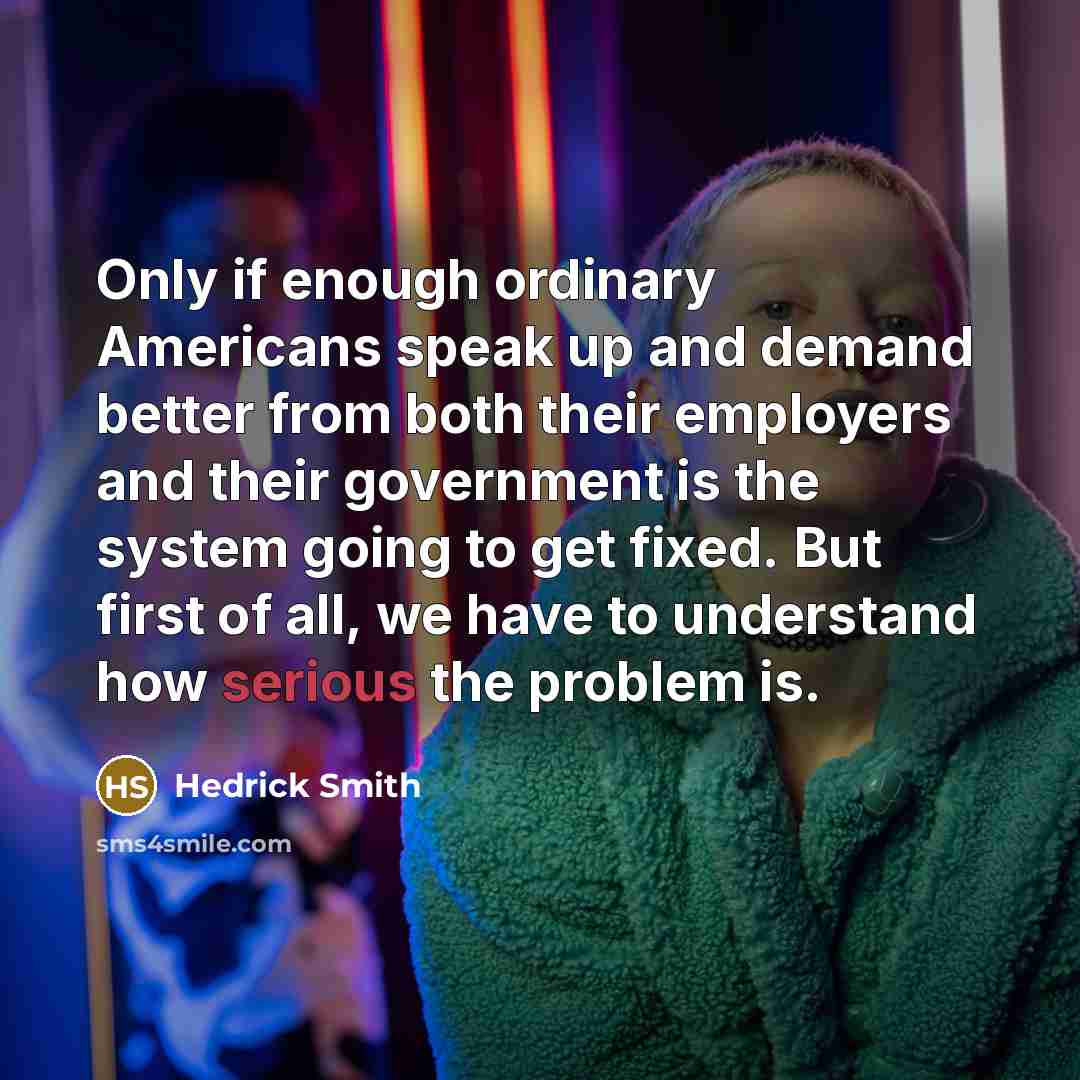 “Only if enough ordinary Americans speak up and demand better from both their employers and their government is the system going to get fixed. But first of all, we have to understand how serious the problem is.” quote by Hedrick Smith