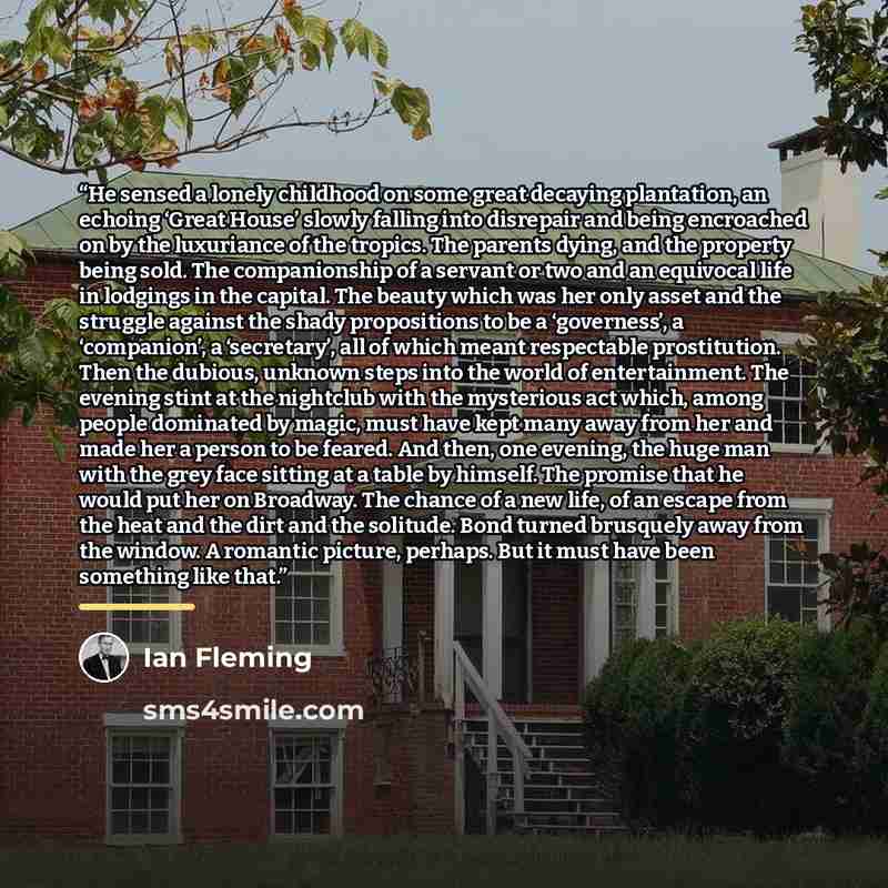 “He sensed a lonely childhood on some great decaying plantation, an echoing ‘Great House’ slowly falling into disrepair and being encroached on by the luxuriance of the tropics. The parents dying, and the property being sold. The companionship of a servant or two and an equivocal life in lodgings…” quote by Ian Fleming