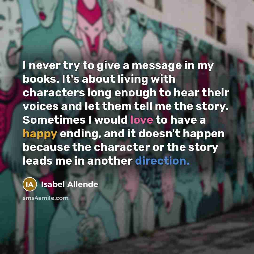 “I never try to give a message in my books. It's about living with characters long enough to hear their voices and let them tell me the story. Sometimes I would love to have a happy ending, and it doesn't happen because the character or the story leads me in another direction.” quote by Isabel Allende