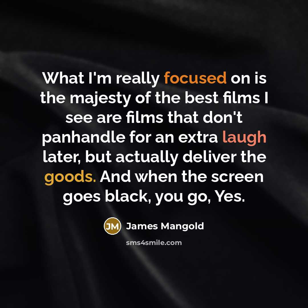 “What I'm really focused on is the majesty of the best films I see are films that don't panhandle for an extra laugh later, but actually deliver the goods. And when the screen goes black, you go, Yes.” quote by James Mangold