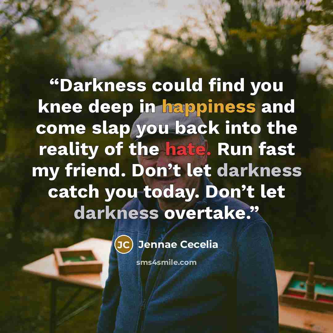 “Darkness could find you knee deep in happiness and come slap you back into the reality of the hate. Run fast my friend. Don’t let darkness catch you today. Don’t let darkness overtake.” quote by Jennae Cecelia
