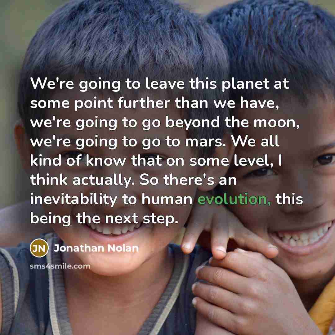 “We're going to leave this planet at some point further than we have, we're going to go beyond the moon, we're going to go to mars. We all kind of know that on some level, I think actually. So there's an inevitability to human evolution, this being the next step.” quote by Jonathan Nolan