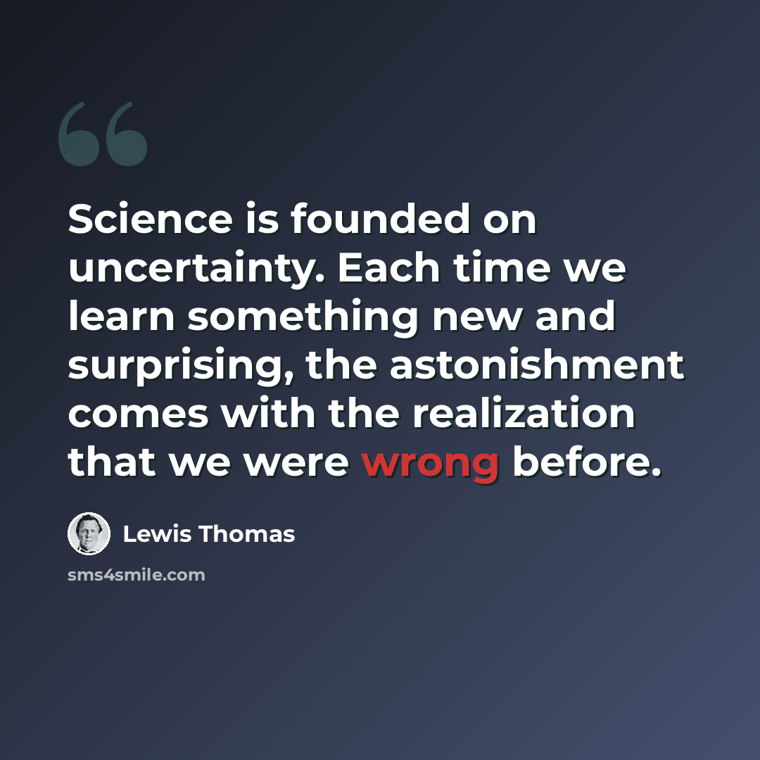 “Science is founded on uncertainty. Each time we learn something new and surprising, the astonishment comes with the realization that we were wrong before.” quote by Lewis Thomas