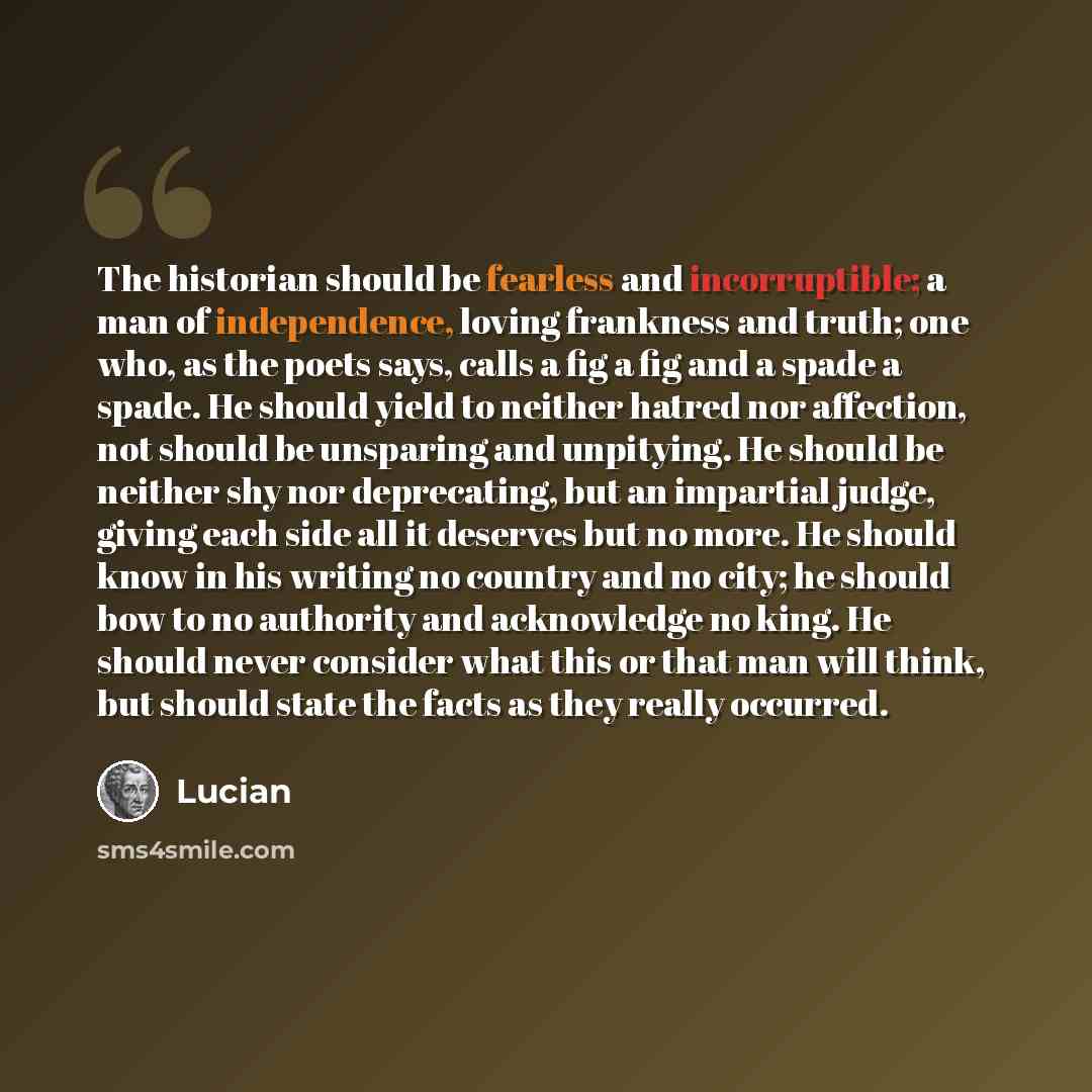 “The historian should be fearless and incorruptible; a man of independence, loving frankness and truth; one who, as the poets says, calls a fig a fig and a spade a spade. He should yield to neither hatred nor affection, not should be unsparing and unpitying. He should be neither shy nor…” quote by Lucian