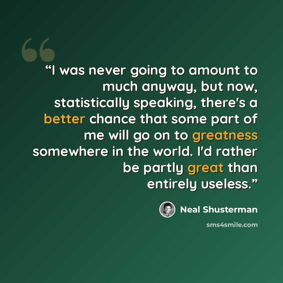 “I was never going to amount to much anyway, but now, statistically speaking, there's a better chance that some part of me will go on to greatness somewhere in the world. I'd rather be partly great than entirely useless.” quote by Neal Shusterman