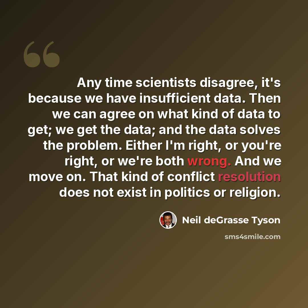 “Any time scientists disagree, it's because we have insufficient data. Then we can agree on what kind of data to get; we get the data; and the data solves the problem. Either I'm right, or you're right, or we're both wrong. And we move on. That kind of conflict resolution does not exist in politics…” quote by Neil deGrasse Tyson
