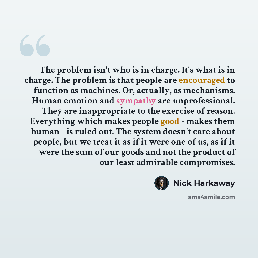 “The problem isn't who is in charge. It's what is in charge. The problem is that people are encouraged to function as machines. Or, actually, as mechanisms. Human emotion and sympathy are unprofessional. They are inappropriate to the exercise of reason. Everything which makes people good - makes…” quote by Nick Harkaway