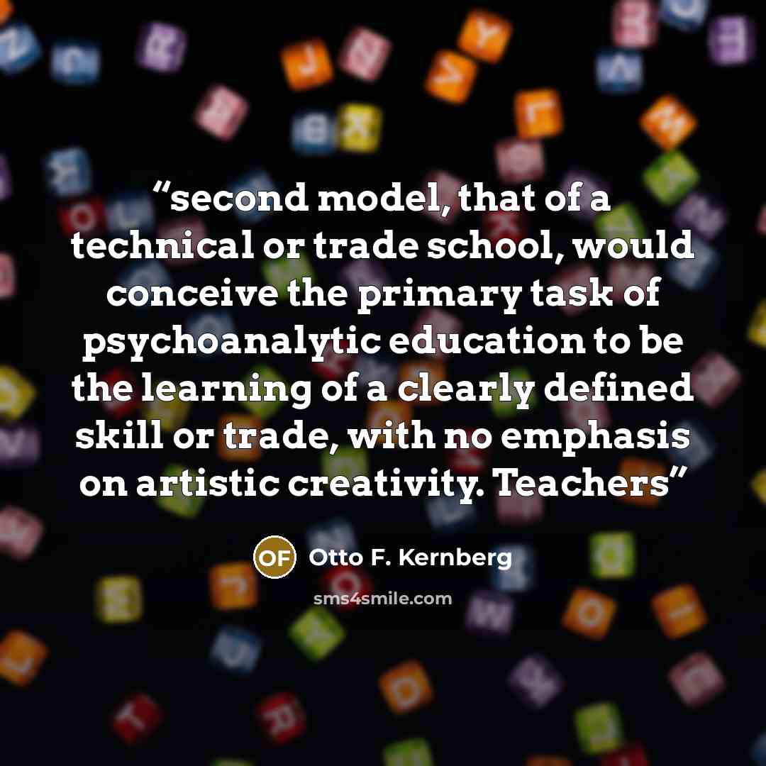 “second model, that of a technical or trade school, would conceive the primary task of psychoanalytic education to be the learning of a clearly defined skill or trade, with no emphasis on artistic creativity. Teachers” quote by Otto F. Kernberg