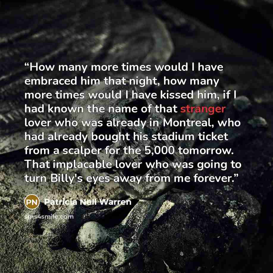 “How many more times would I have embraced him that night, how many more times would I have kissed him, if I had known the name of that stranger lover who was already in Montreal, who had already bought his stadium ticket from a scalper for the 5,000 tomorrow. That implacable lover who was going to…” quote by Patricia Nell Warren