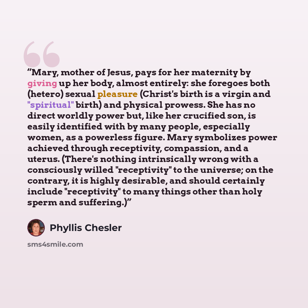 “Mary, mother of Jesus, pays for her maternity by giving up her body, almost entirely: she foregoes both (hetero) sexual pleasure (Christ's birth is a virgin and "spiritual" birth) and physical prowess. She has no direct worldly power but, like her crucified son, is easily identified with by many…” quote by Phyllis Chesler