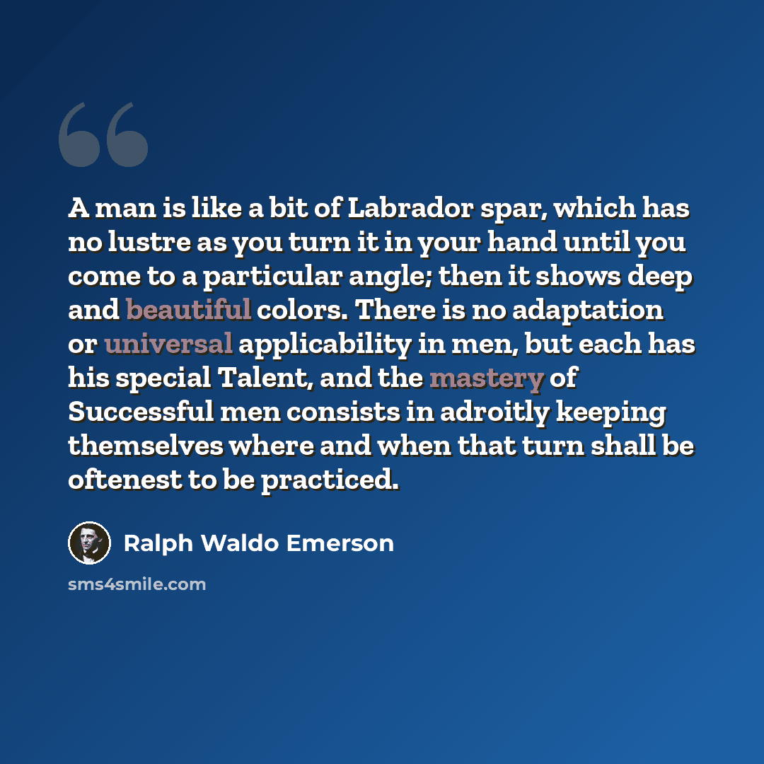 “A man is like a bit of Labrador spar, which has no lustre as you turn it in your hand until you come to a particular angle; then it shows deep and beautiful colors. There is no adaptation or universal applicability in men, but each has his special Talent, and the mastery of Successful men consists…” quote by Ralph Waldo Emerson