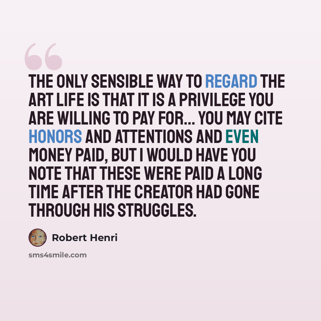 “The only sensible way to regard the art life is that it is a privilege you are willing to pay for... You may cite honors and attentions and even money paid, but I would have you note that these were paid a long time after the creator had gone through his struggles.” quote by Robert Henri