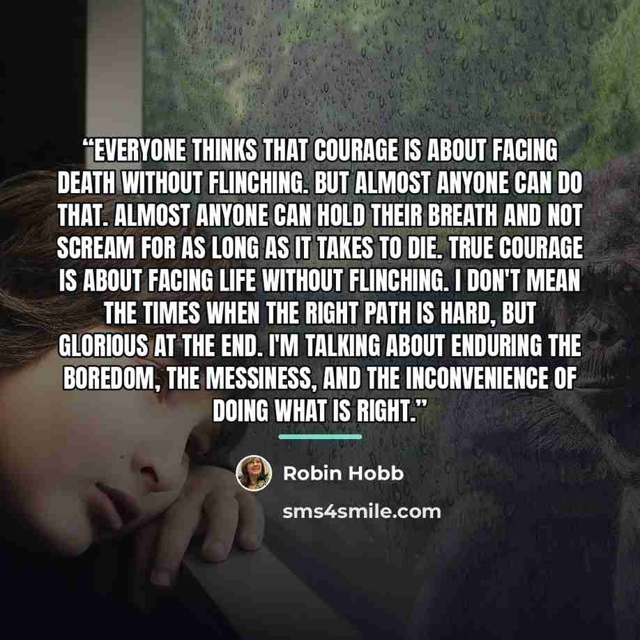 “Everyone thinks that courage is about facing death without flinching. But almost anyone can do that. Almost anyone can hold their breath and not scream for as long as it takes to die. True courage is about facing life without flinching. I don't mean the times when the right path is hard, but…” quote by Robin Hobb