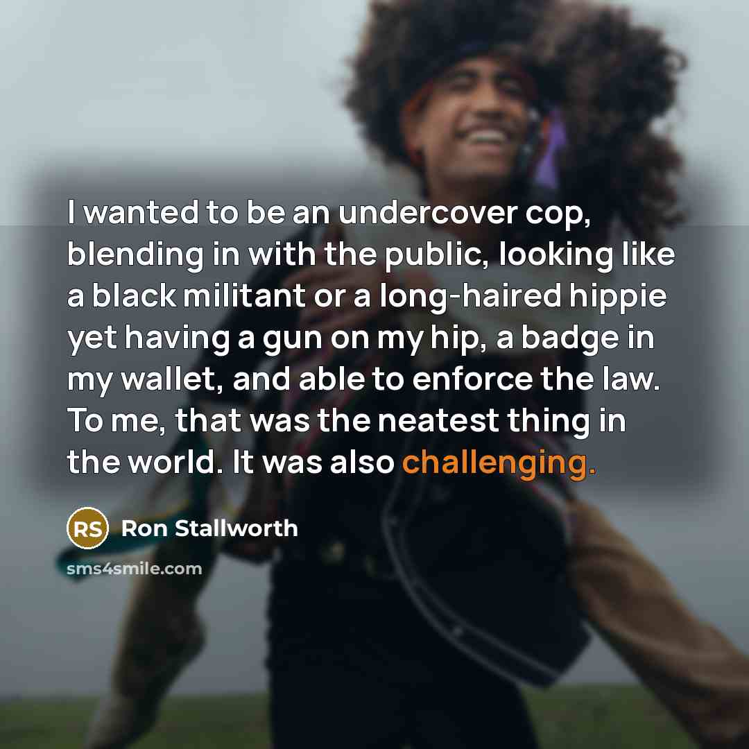 “I wanted to be an undercover cop, blending in with the public, looking like a black militant or a long-haired hippie yet having a gun on my hip, a badge in my wallet, and able to enforce the law. To me, that was the neatest thing in the world. It was also challenging.” quote by Ron Stallworth