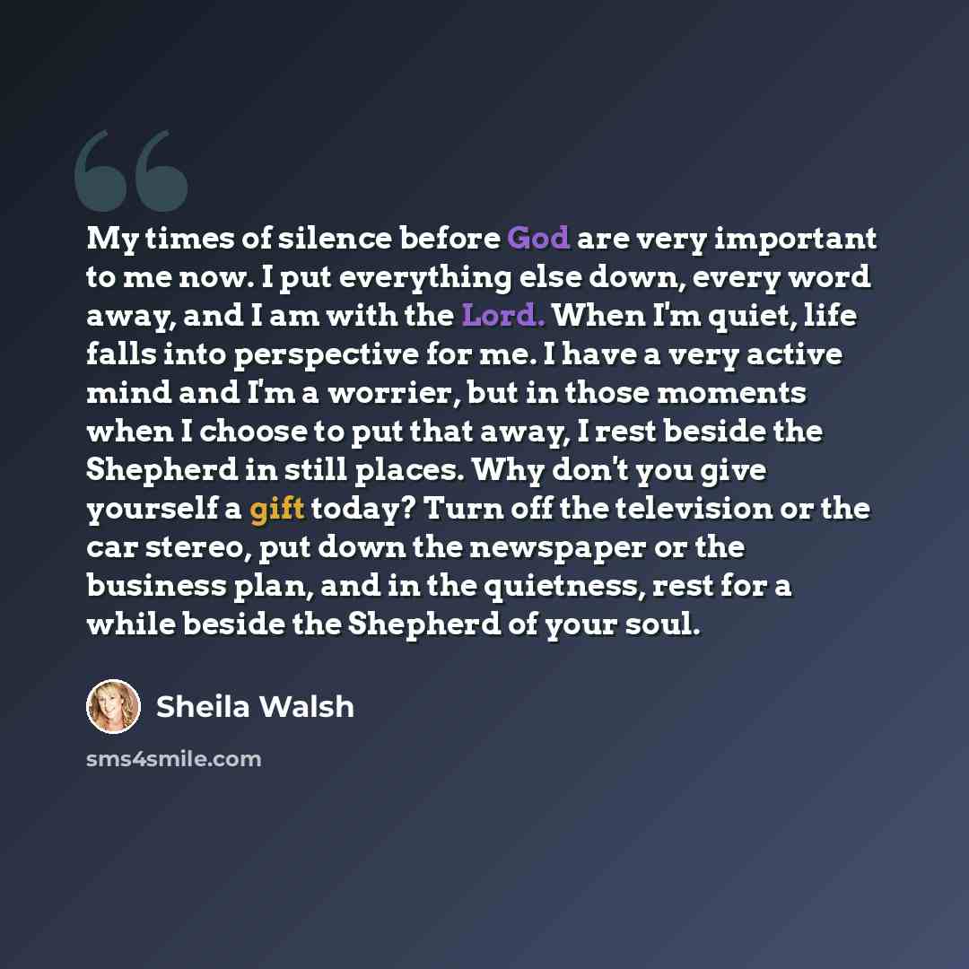 “My times of silence before God are very important to me now. I put everything else down, every word away, and I am with the Lord. When I'm quiet, life falls into perspective for me. I have a very active mind and I'm a worrier, but in those moments when I choose to put that away, I rest beside the…” quote by Sheila Walsh