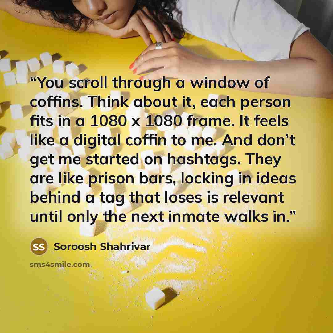 “You scroll through a window of coffins. Think about it, each person fits in a 1080 x 1080 frame. It feels like a digital coffin to me. And don’t get me started on hashtags. They are like prison bars, locking in ideas behind a tag that loses is relevant until only the next inmate walks in.” quote by Soroosh Shahrivar