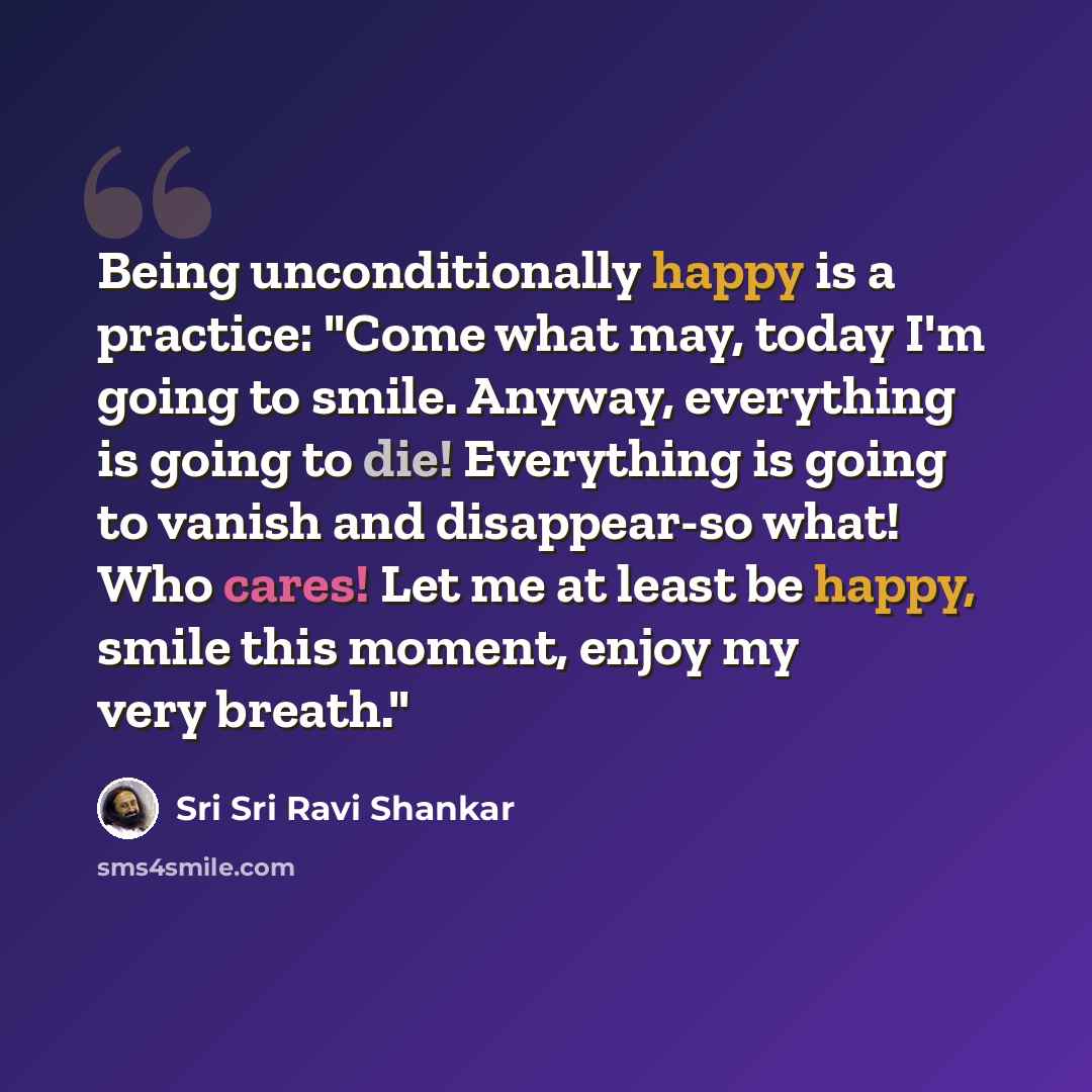 “Being unconditionally happy is a practice: "Come what may, today I'm going to smile. Anyway, everything is going to die! Everything is going to vanish and disappear-so what! Who cares! Let me at least be happy, smile this moment, enjoy my very breath."” quote by Sri Sri Ravi Shankar