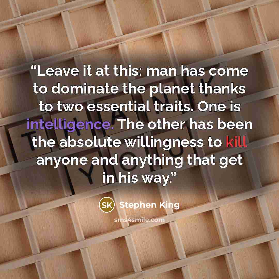 “Leave it at this: man has come to dominate the planet thanks to two essential traits. One is intelligence. The other has been the absolute willingness to kill anyone and anything that get in his way.” quote by Stephen King