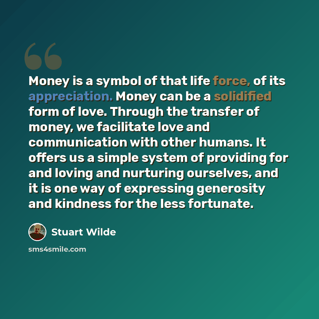 “Money is a symbol of that life force, of its appreciation. Money can be a solidified form of love. Through the transfer of money, we facilitate love and communication with other humans. It offers us a simple system of providing for and loving and nurturing ourselves, and it is one way of…” quote by Stuart Wilde