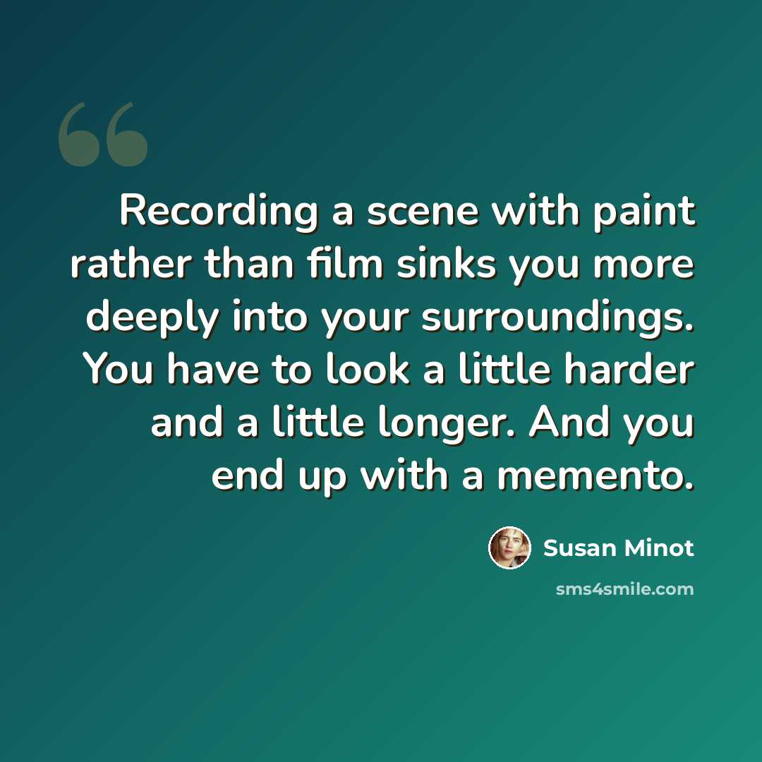 “Recording a scene with paint rather than film sinks you more deeply into your surroundings. You have to look a little harder and a little longer. And you end up with a memento.” quote by Susan Minot