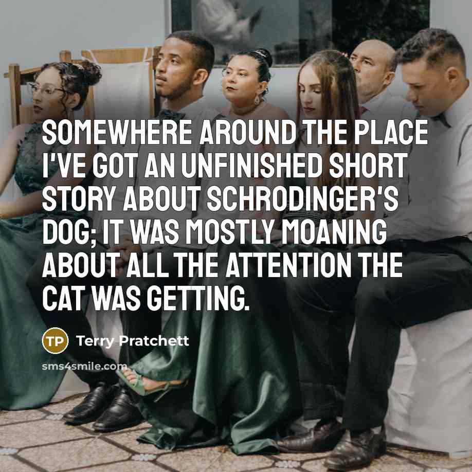 “Somewhere around the place I've got an unfinished short story about Schrodinger's Dog; it was mostly moaning about all the attention the cat was getting.” quote by Terry Pratchett