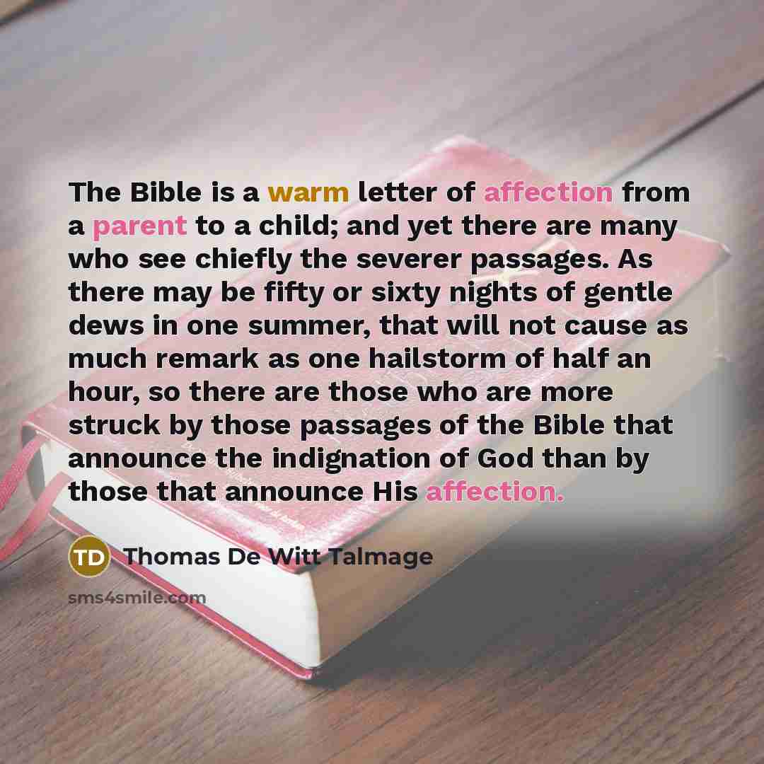 “The Bible is a warm letter of affection from a parent to a child; and yet there are many who see chiefly the severer passages. As there may be fifty or sixty nights of gentle dews in one summer, that will not cause as much remark as one hailstorm of half an hour, so there are those who are more…” quote by Thomas De Witt Talmage