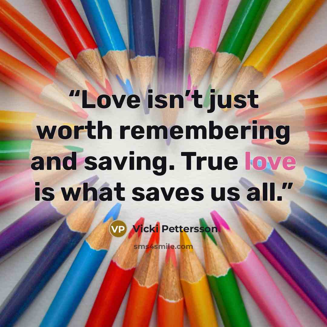 “Love isn’t just worth remembering and saving. True love is what saves us all.” quote by Vicki Pettersson
