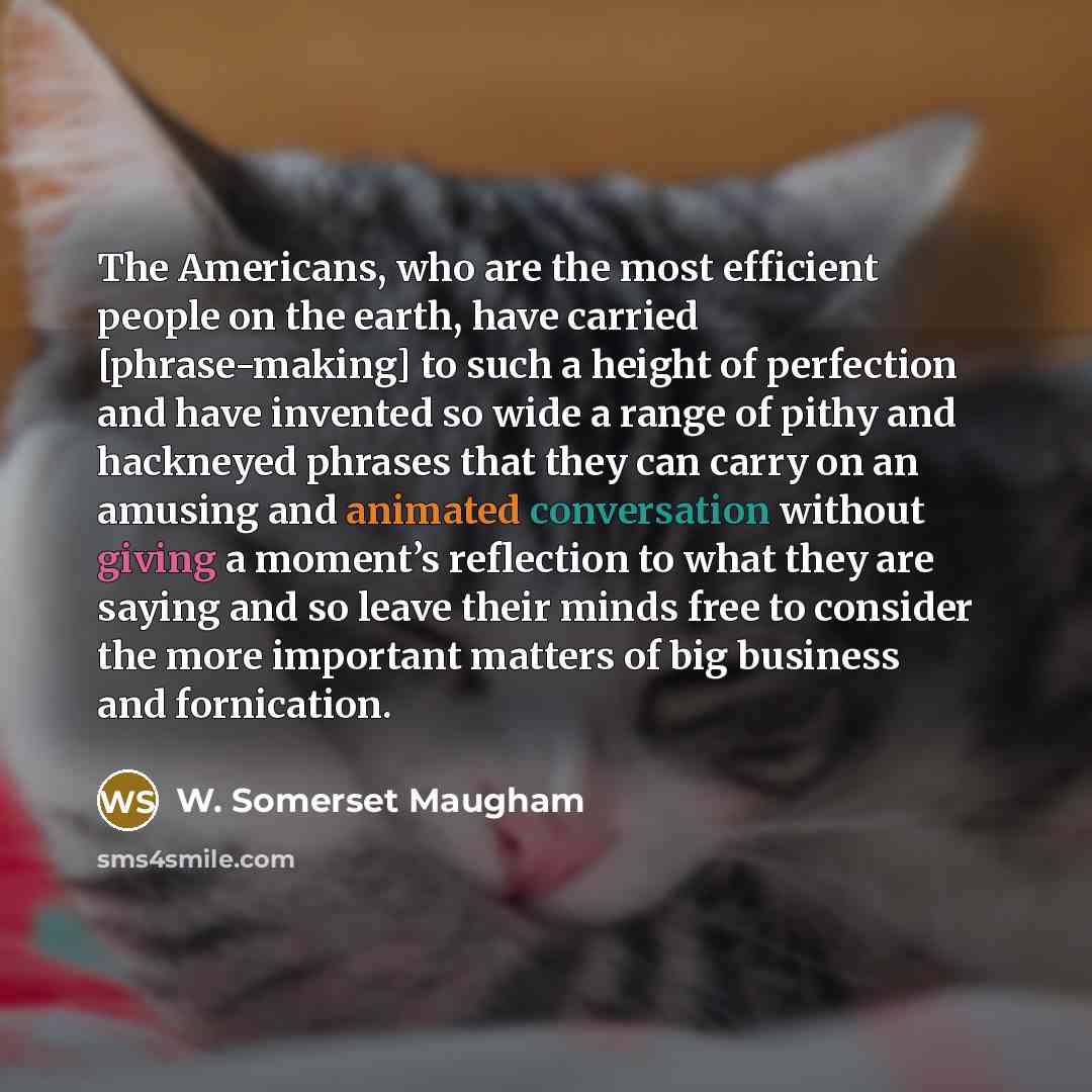 “The Americans, who are the most efficient people on the earth, have carried [phrase-making] to such a height of perfection and have invented so wide a range of pithy and hackneyed phrases that they can carry on an amusing and animated conversation without giving a moment’s reflection to what they…” quote by W. Somerset Maugham