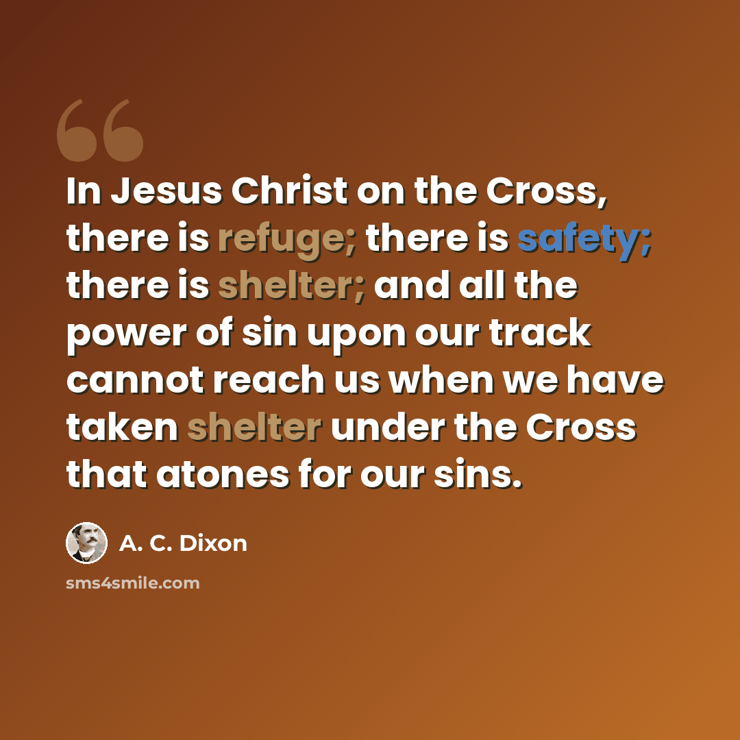 “In Jesus Christ on the Cross, there is refuge; there is safety; there is shelter; and all the power of sin upon our track cannot reach us when we have taken shelter under the Cross that atones for our sins.” quote by A. C. Dixon