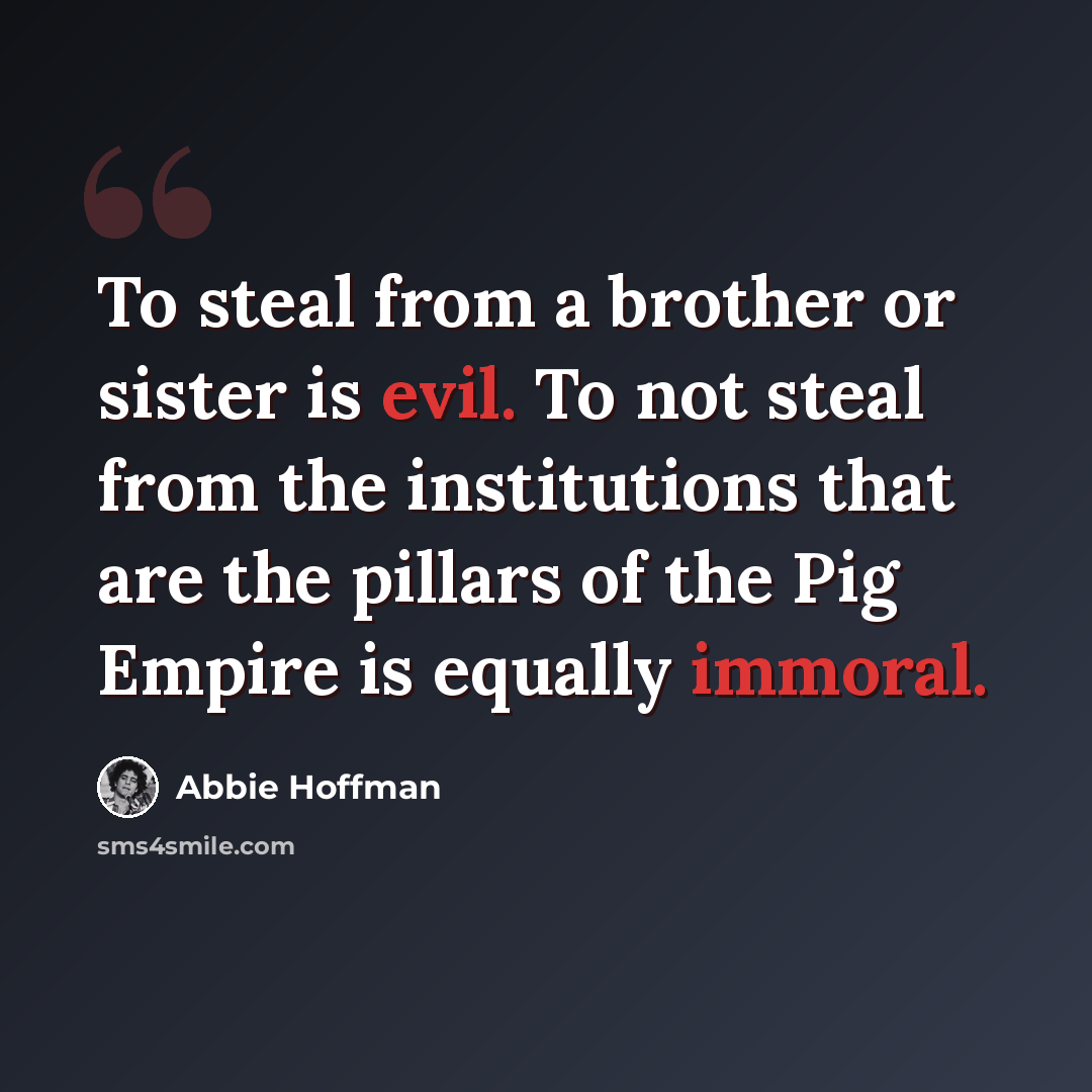 “To steal from a brother or sister is evil. To not steal from the institutions that are the pillars of the Pig Empire is equally immoral.” quote by Abbie Hoffman