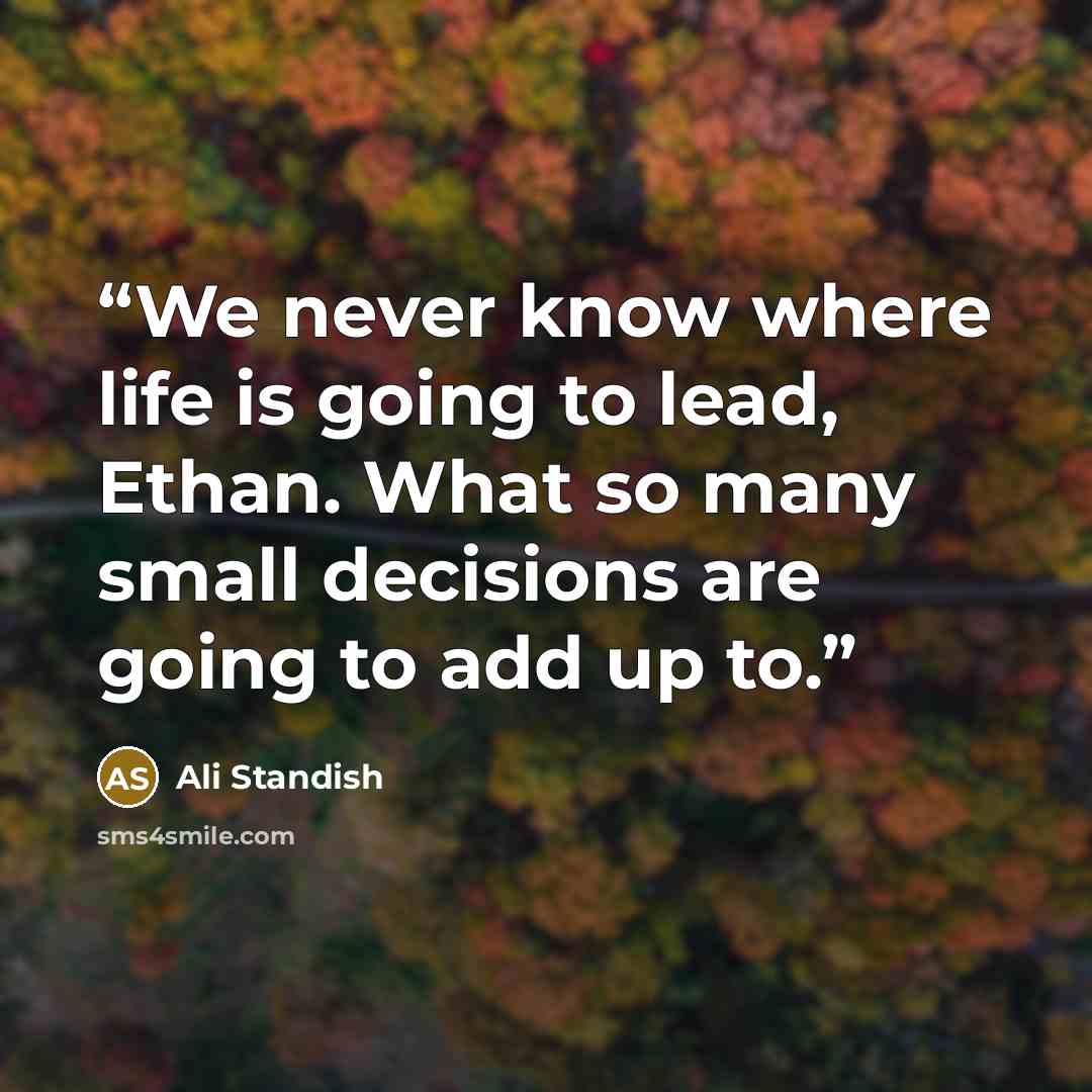 “We never know where life is going to lead, Ethan. What so many small decisions are going to add up to.” quote by Ali Standish