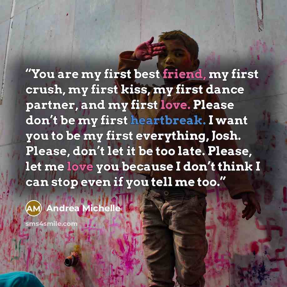 “You are my first best friend, my first crush, my first kiss, my first dance partner, and my first love. Please don’t be my first heartbreak. I want you to be my first everything, Josh. Please, don’t let it be too late. Please, let me love you because I don’t think I can stop even if you tell me too.” quote by Andrea Michelle