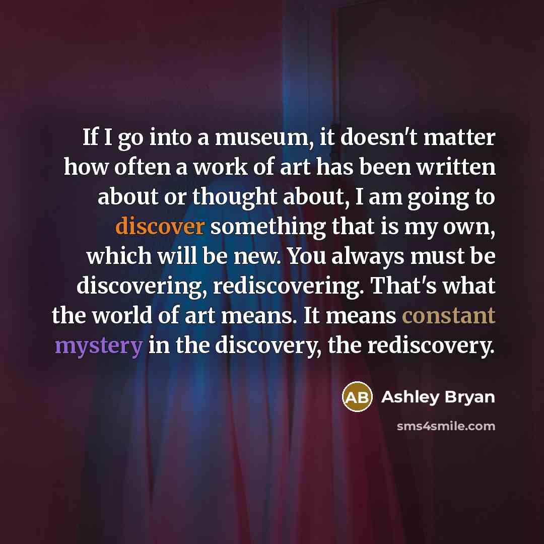 “If I go into a museum, it doesn't matter how often a work of art has been written about or thought about, I am going to discover something that is my own, which will be new. You always must be discovering, rediscovering. That's what the world of art means. It means constant mystery in the…” quote by Ashley Bryan