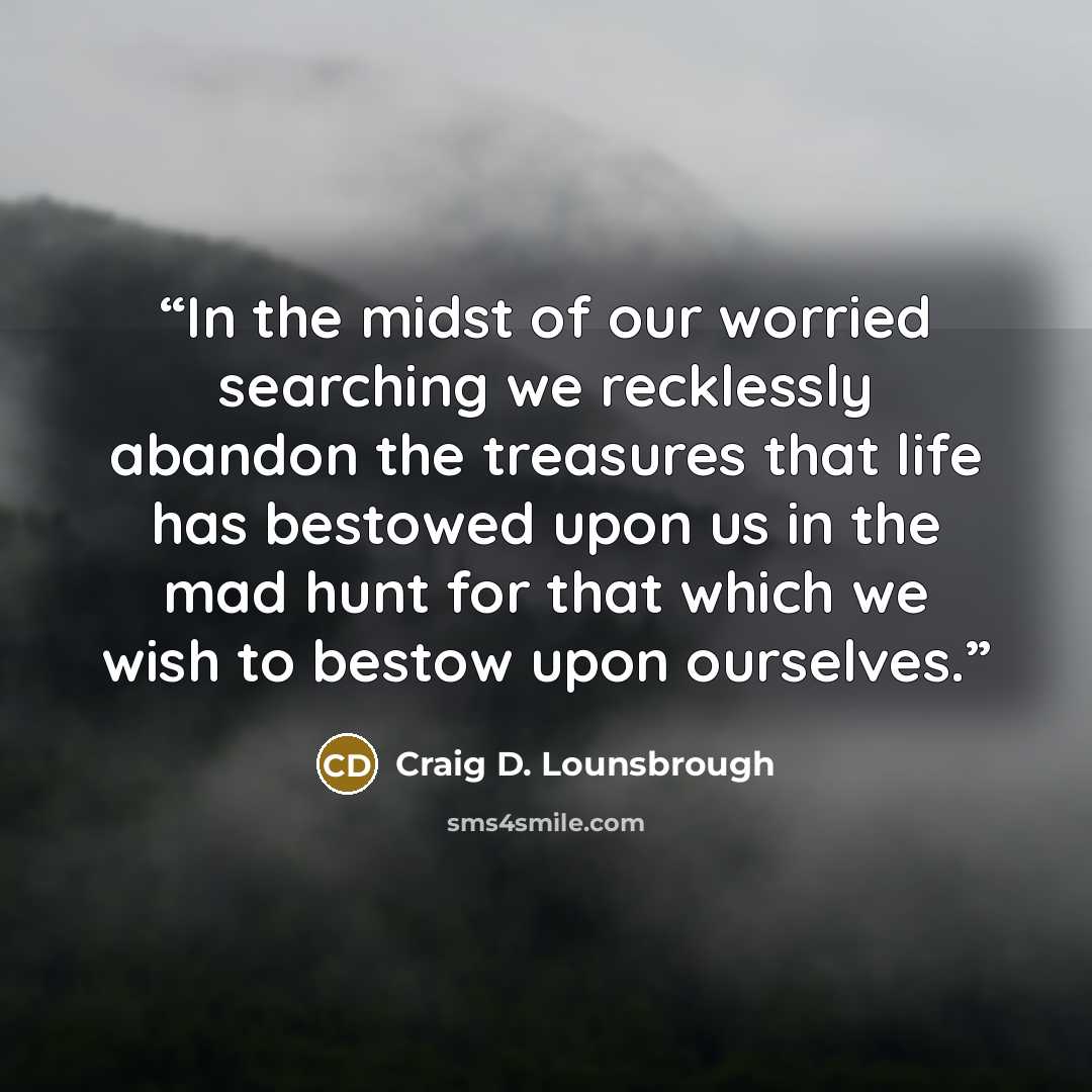 “In the midst of our worried searching we recklessly abandon the treasures that life has bestowed upon us in the mad hunt for that which we wish to bestow upon ourselves.” quote by Craig D. Lounsbrough