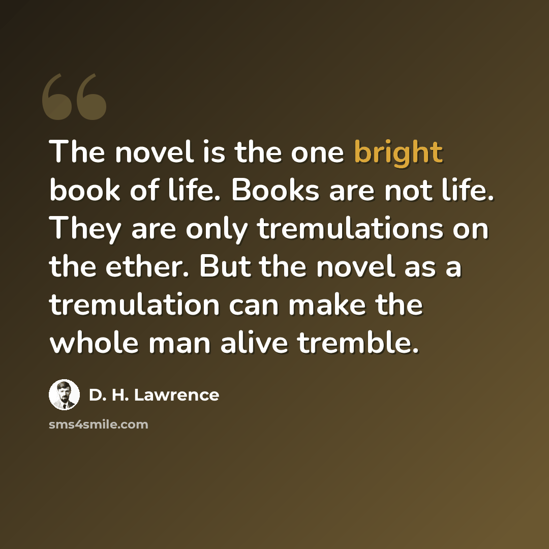 “The novel is the one bright book of life. Books are not life. They are only tremulations on the ether. But the novel as a tremulation can make the whole man alive tremble.” quote by D. H. Lawrence